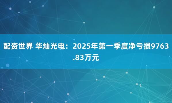 配资世界 华灿光电：2025年第一季度净亏损9763.83万元
