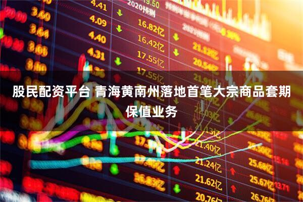 股民配资平台 青海黄南州落地首笔大宗商品套期保值业务