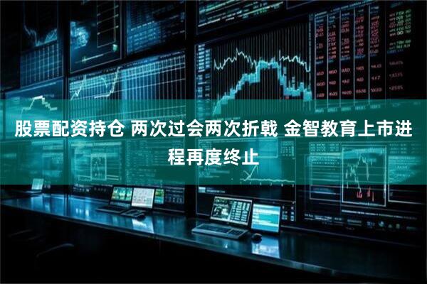 股票配资持仓 两次过会两次折戟 金智教育上市进程再度终止