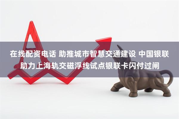 在线配资电话 助推城市智慧交通建设 中国银联助力上海轨交磁浮线试点银联卡闪付过闸