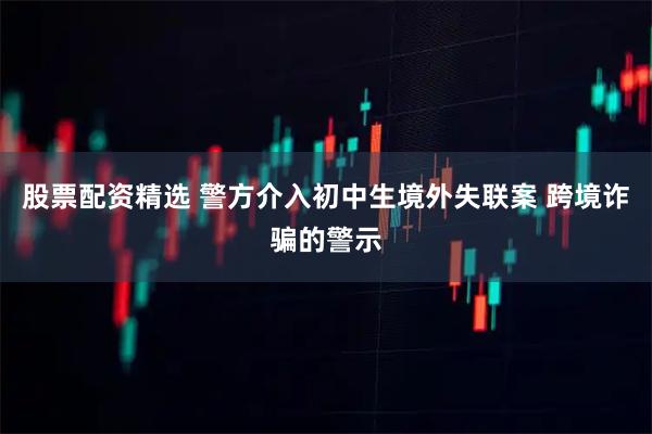 股票配资精选 警方介入初中生境外失联案 跨境诈骗的警示