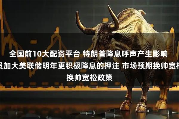 全国前10大配资平台 特朗普降息呼声产生影响 交易员加大美联储明年更积极降息的押注 市场预期换帅宽松政策