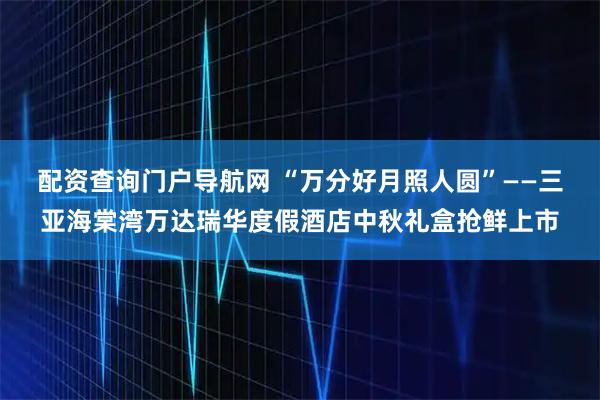 配资查询门户导航网 “万分好月照人圆”——三亚海棠湾万达瑞华度假酒店中秋礼盒抢鲜上市