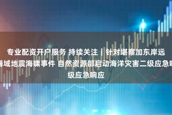 专业配资开户服务 持续关注｜针对堪察加东岸远海海域地震海啸事件 自然资源部启动海洋灾害二级应急响应