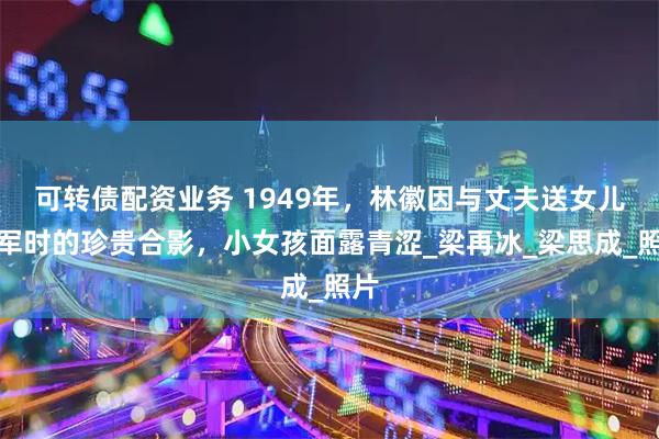 可转债配资业务 1949年，林徽因与丈夫送女儿参军时的珍贵合影，小女孩面露青涩_梁再冰_梁思成_照片