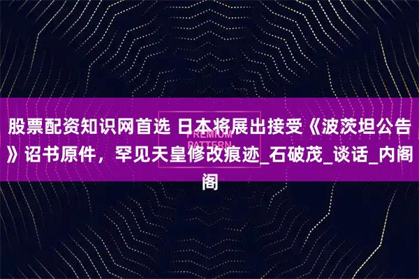股票配资知识网首选 日本将展出接受《波茨坦公告》诏书原件，罕见天皇修改痕迹_石破茂_谈话_内阁