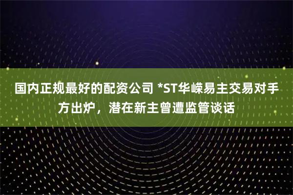 国内正规最好的配资公司 *ST华嵘易主交易对手方出炉，潜在新主曾遭监管谈话
