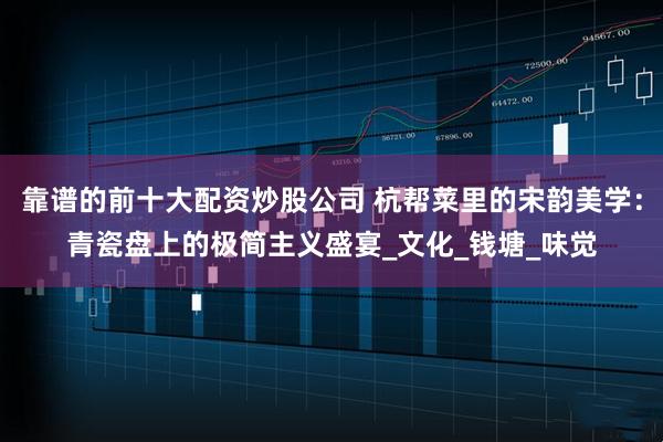 靠谱的前十大配资炒股公司 杭帮菜里的宋韵美学：青瓷盘上的极简主义盛宴_文化_钱塘_味觉