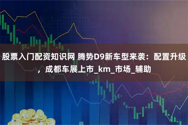 股票入门配资知识网 腾势D9新车型来袭：配置升级，成都车展上市_km_市场_辅助