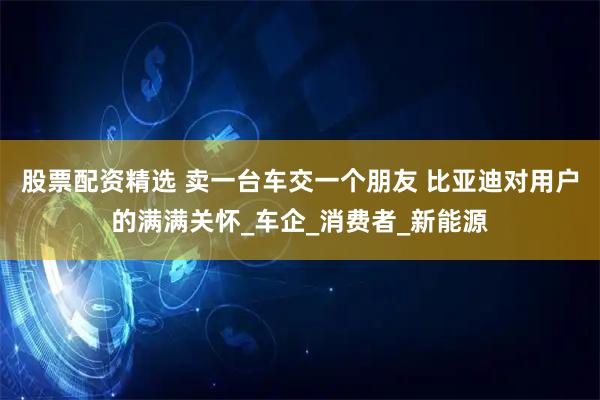 股票配资精选 卖一台车交一个朋友 比亚迪对用户的满满关怀_车企_消费者_新能源