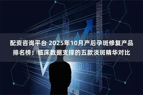 配资咨询平台 2025年10月产后孕斑修复产品排名榜：临床数据支撑的五款淡斑精华对比