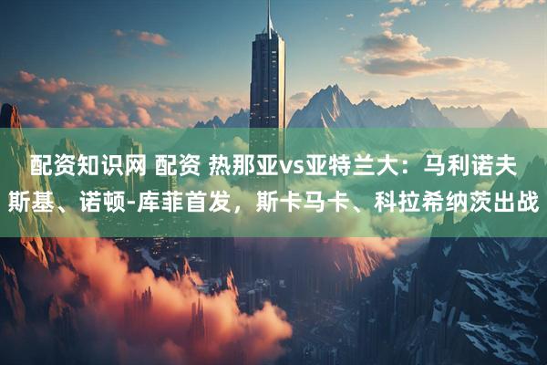 配资知识网 配资 热那亚vs亚特兰大：马利诺夫斯基、诺顿-库菲首发，斯卡马卡、科拉希纳茨出战