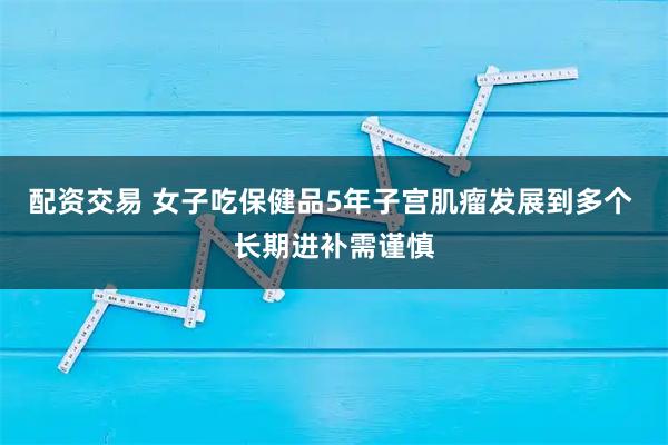 配资交易 女子吃保健品5年子宫肌瘤发展到多个 长期进补需谨慎