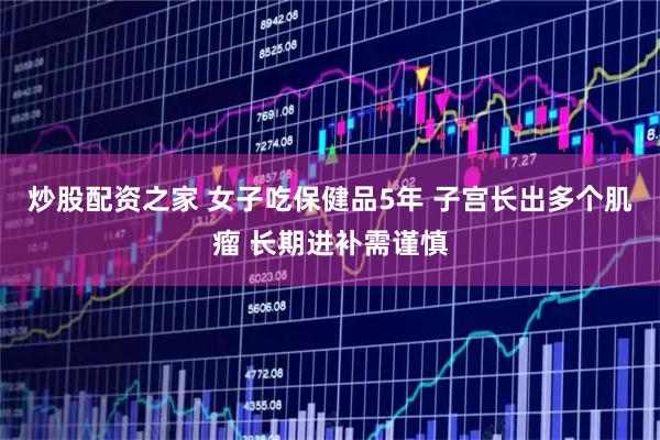 炒股配资之家 女子吃保健品5年 子宫长出多个肌瘤 长期进补需谨慎