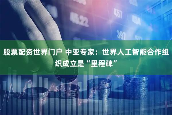 股票配资世界门户 中亚专家：世界人工智能合作组织成立是“里程碑”