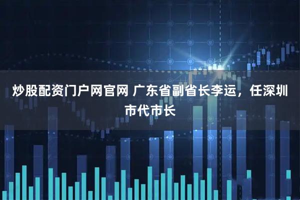炒股配资门户网官网 广东省副省长李运，任深圳市代市长