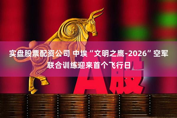 实盘股票配资公司 中埃“文明之鹰-2026”空军联合训练迎来首个飞行日
